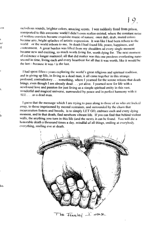 e  19,  clodious sounds, brighte colors. amazing seents. | was suddenly freed from prison. ransported to this awesome world ’t even realize exised, where the constan noise of resless convicts became exauisie music of nature: once dul.drab. muted colors ecame airy. bright splashes of atistc cxpression. It was fike | had hecn rebor 1o world o the world reborn (0 me. In death | had found i, peace. happiness. and conleniment. A great burden was il from my shoulders d every single moment hecame new and exciting, 50 uch worth living for, worth dying for. The next moment of existence o longer maticrcd:al that did maticr was his o precious everlasting nanc- second n time,lving each und cxery heartbeat for allthat it was worth.like t would be the last—because it was s the last  1 had spent il ycas exploring the world’s great elgious and spiritual taditon, and in eiving up e, in ving a5 4 dead man, it all came together in his srangs. profound. contradictory .. something, where | yeamed forth scrcnc rlcase tht death brings. cven though I am already dead . yet live. | yeared now for life with el love and passion for just lving s a simple spriual enity in his vast. wonderfil and magical universe., surrounded by peace and in perfeet harmony with i AL a5 dead man  1 guess that the message which 1 am (rying 0 pass along o those of us who are lockel avay. o thosc imprisoned by mental restraints. nd surrude by the chaos that ncarceration fosers and brceds, i t simply LET GO, embrace each and every dying moment. and in that dcath, find newborn vibrant lfe. 1 you can ind that hehind violent walls the anything you tun i this lf (and the nextl it can b found. Yo willdi homarabl death a thousand tmes » day. mindful o il things, smiling at cverybody everything. smiling eve at death,  